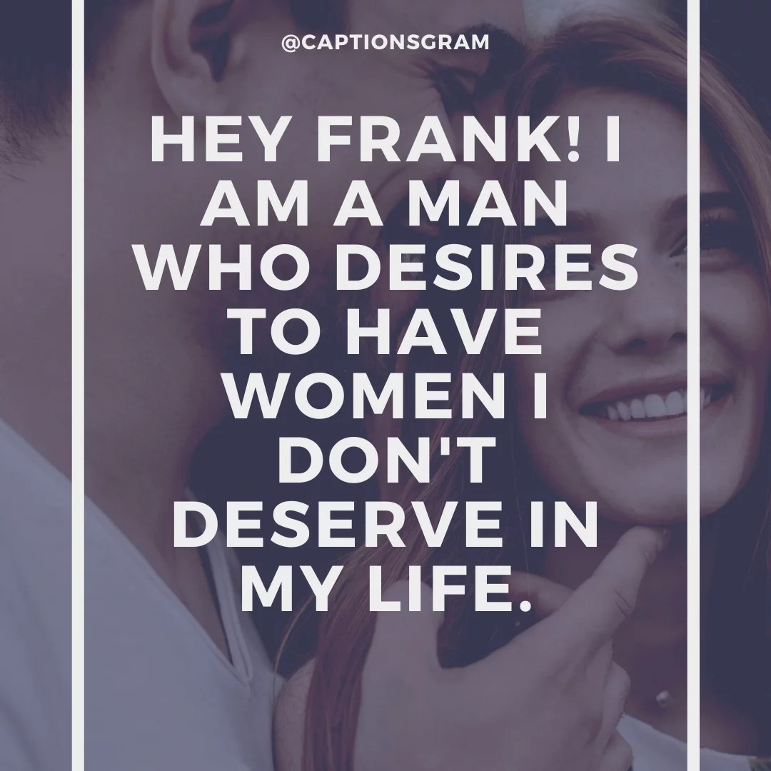 Hey Frank! I am a man who desires to have women I don't deserve in my life.