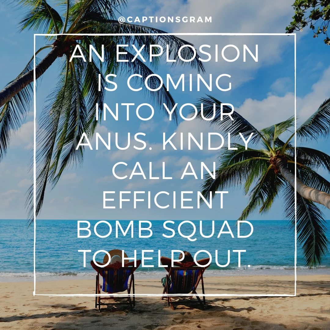 An explosion is coming into your anus. Kindly call an efficient bomb squad to help out.