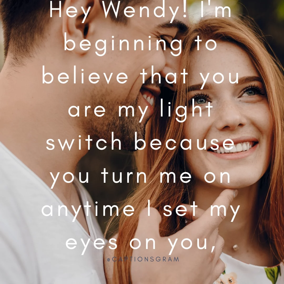 Hey Wendy! I'm beginning to believe that you are my light switch because you turn me on anytime I set my eyes on you,