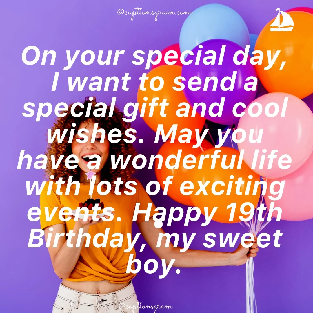 On your special day, I want to send a special gift and cool wishes. May you have a wonderful life with lots of exciting events. Happy 19th Birthday, my sweet boy.