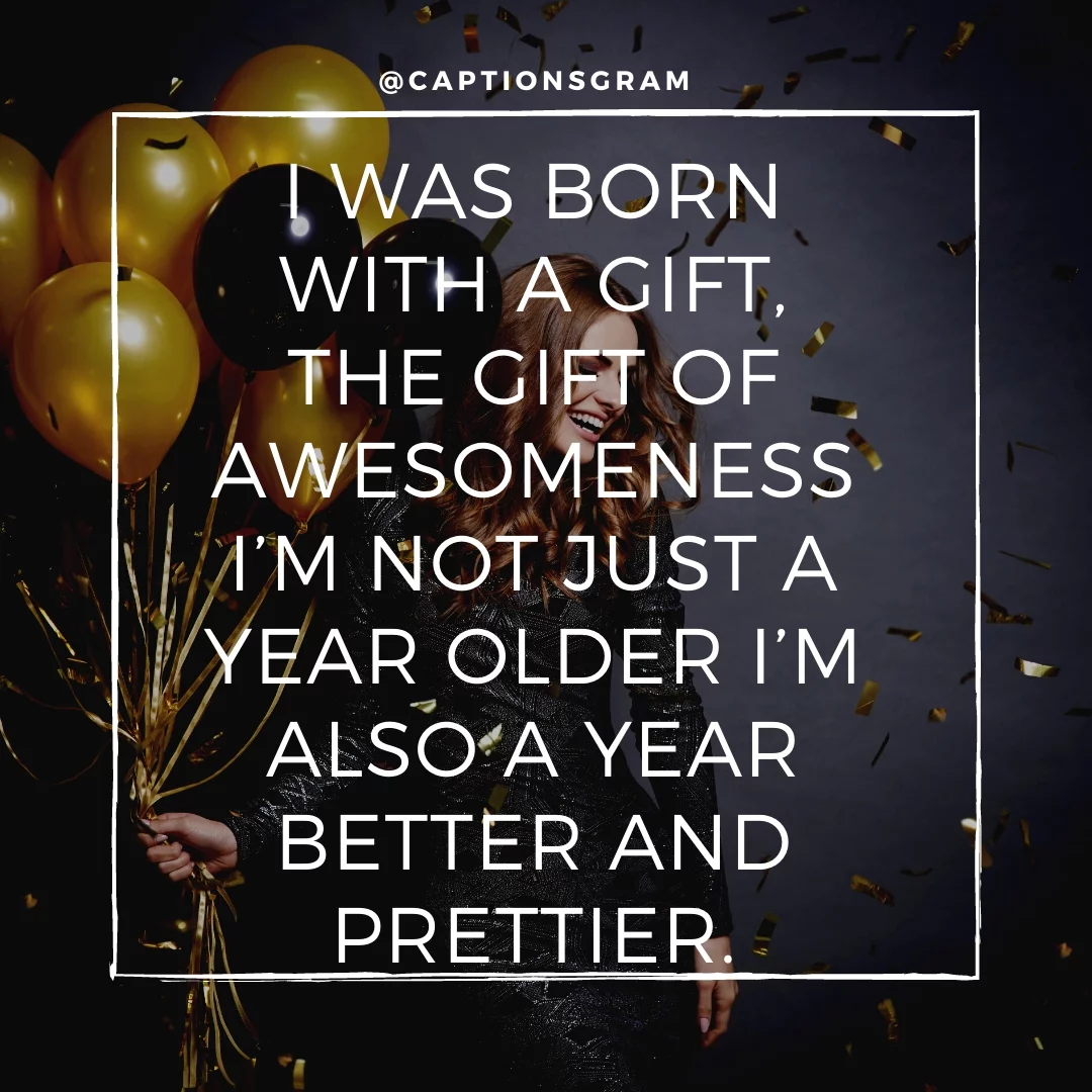 I was born with a gift, the Gift of awesomeness I’m not just a year older I’m also a year better and prettier.
