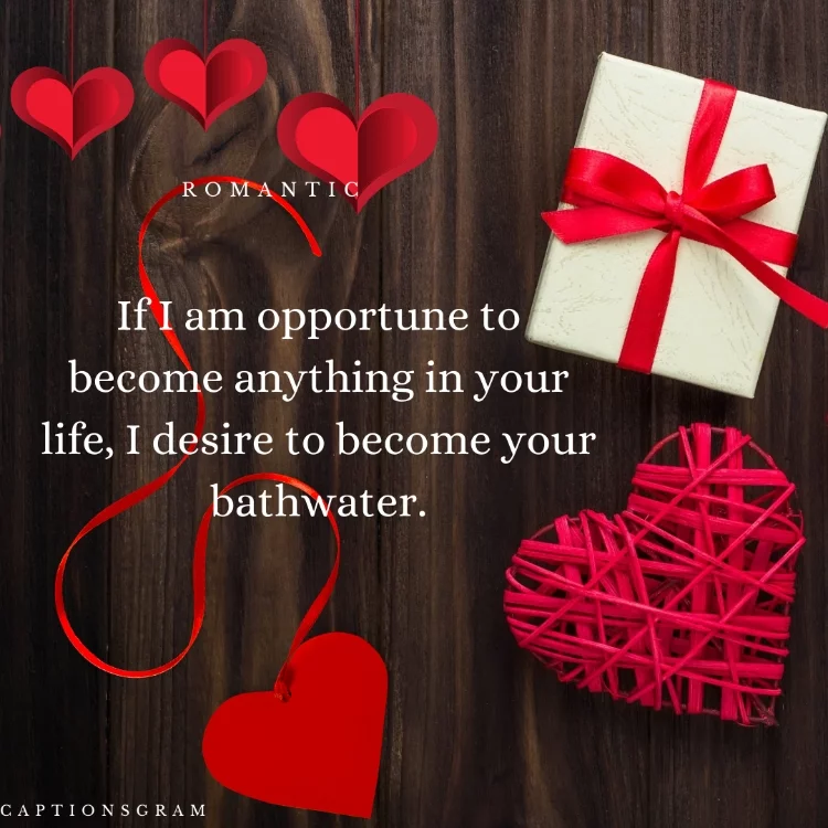 If I am opportune to become anything in your life, I desire to become your bathwater.